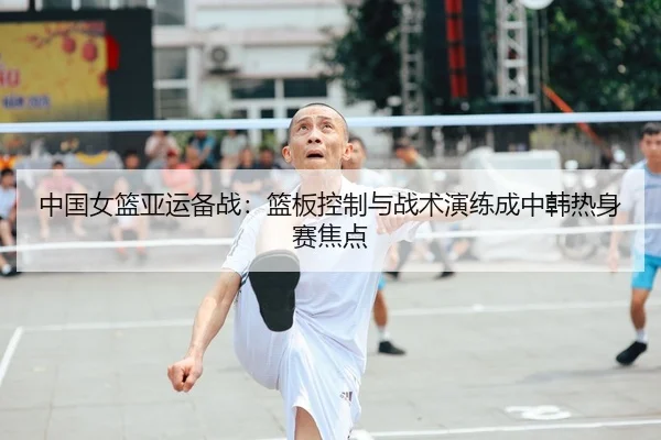 中国女篮亚运备战：篮板控制与战术演练成中韩热身赛焦点