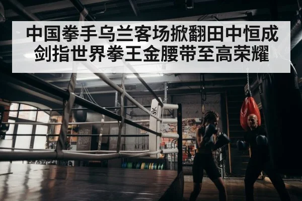 中国拳手乌兰客场掀翻田中恒成剑指世界拳王金腰带至高荣耀