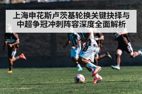 上海申花斯卢茨基轮换关键抉择与中超争冠冲刺阵容深度全面解析
